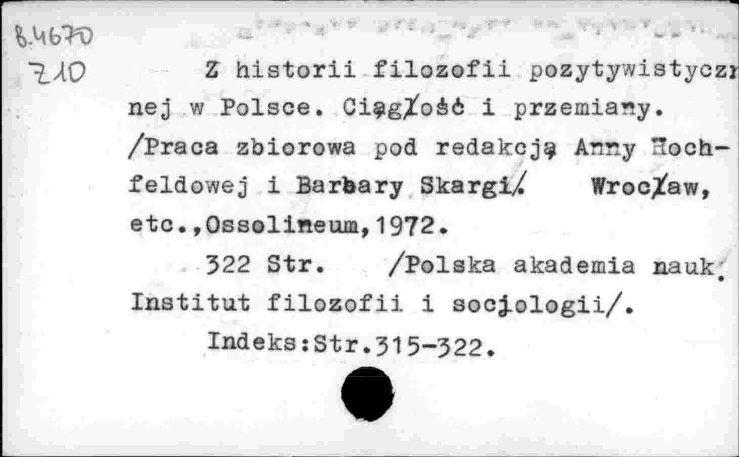 ﻿
Z historii filozofii pozytywistyczr nej w Polsce. Ci§igXo&<5 i przemiany. /Praca zbiorowa pod redakcj^ Anny Tloch-feldowej i Barbary SkargiZ Wroc/aw, etc.»Ossolineum,1972.
322 Str. /Polska akademia nauk, Institut filozofii i socj-ologii/.
Indeks:Str.315-322.